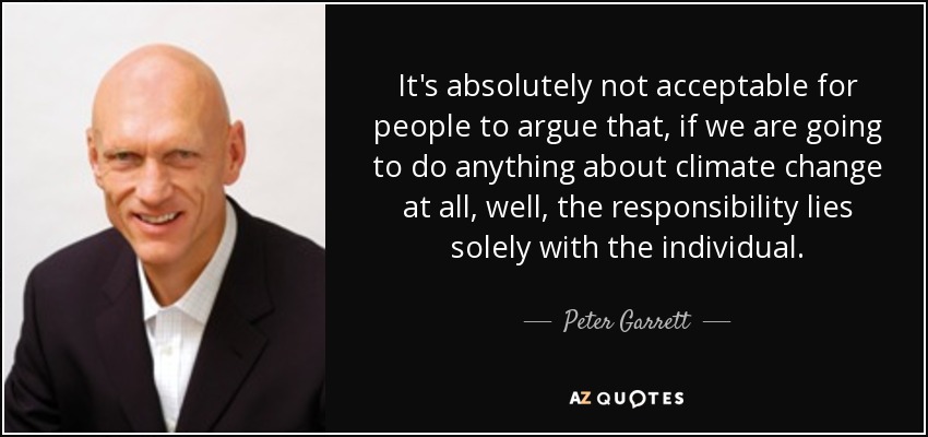 It's absolutely not acceptable for people to argue that, if we are going to do anything about climate change at all, well, the responsibility lies solely with the individual. - Peter Garrett
