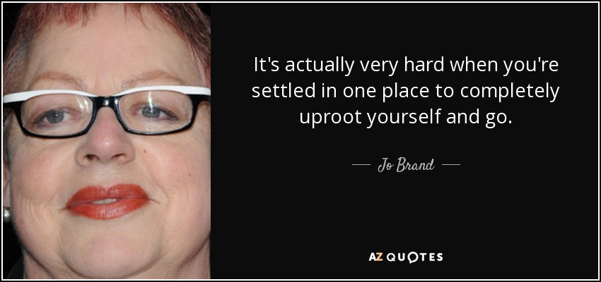 It's actually very hard when you're settled in one place to completely uproot yourself and go. - Jo Brand