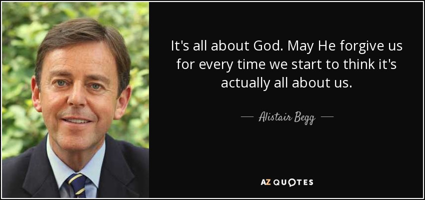 It's all about God. May He forgive us for every time we start to think it's actually all about us. - Alistair Begg