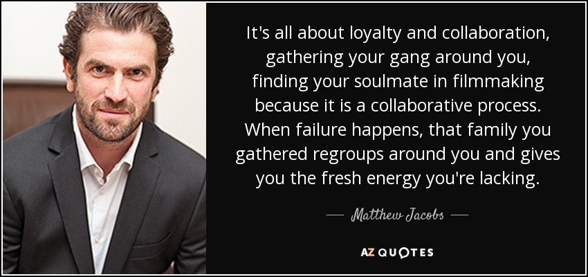 It's all about loyalty and collaboration, gathering your gang around you, finding your soulmate in filmmaking because it is a collaborative process. When failure happens, that family you gathered regroups around you and gives you the fresh energy you're lacking. - Matthew Jacobs