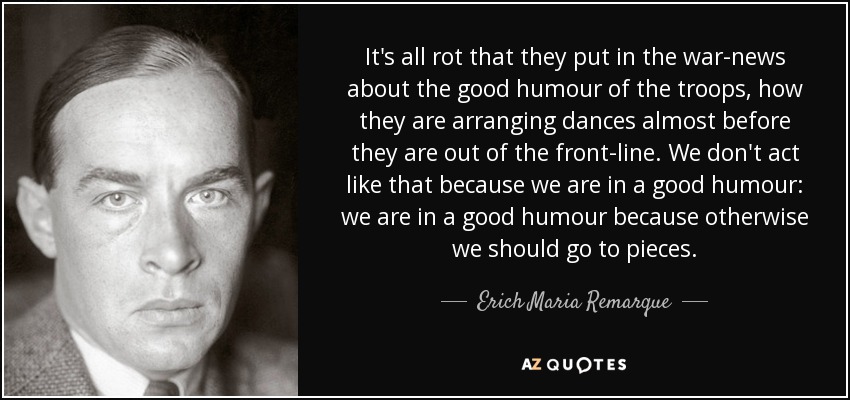 It's all rot that they put in the war-news about the good humour of the troops, how they are arranging dances almost before they are out of the front-line. We don't act like that because we are in a good humour: we are in a good humour because otherwise we should go to pieces. - Erich Maria Remarque