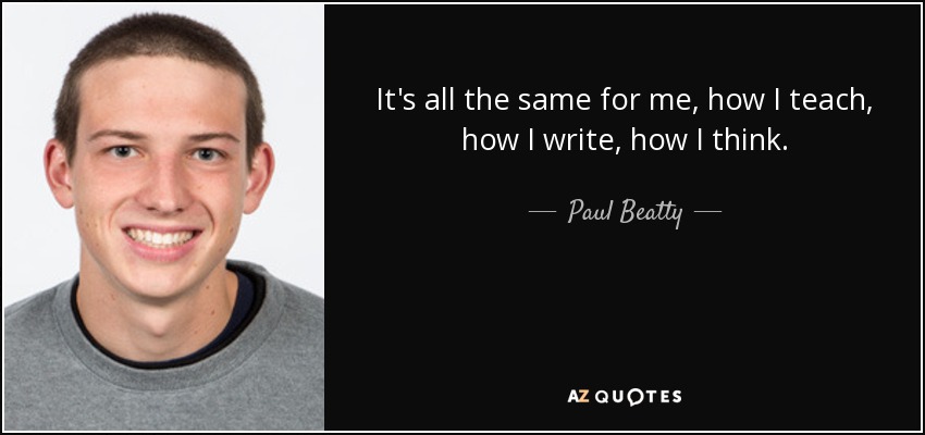 It's all the same for me, how I teach, how I write, how I think. - Paul Beatty