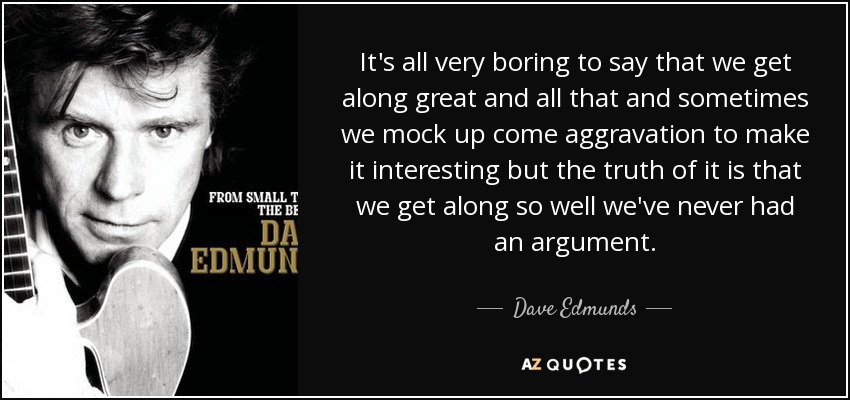 It's all very boring to say that we get along great and all that and sometimes we mock up come aggravation to make it interesting but the truth of it is that we get along so well we've never had an argument. - Dave Edmunds