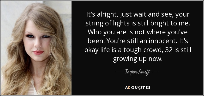 It's alright, just wait and see, your string of lights is still bright to me. Who you are is not where you've been. You're still an innocent. It's okay life is a tough crowd, 32 is still growing up now. - Taylor Swift