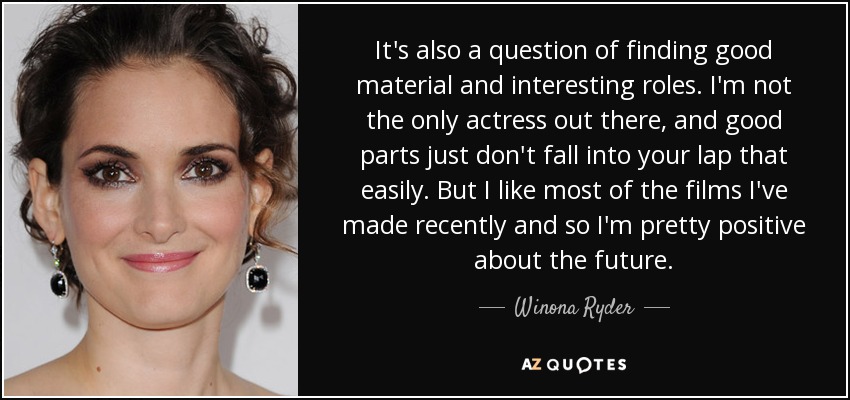 It's also a question of finding good material and interesting roles. I'm not the only actress out there, and good parts just don't fall into your lap that easily. But I like most of the films I've made recently and so I'm pretty positive about the future. - Winona Ryder