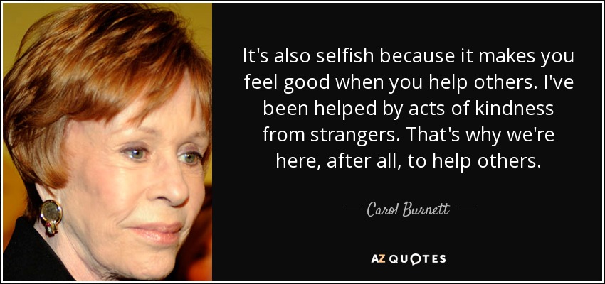 It's also selfish because it makes you feel good when you help others. I've been helped by acts of kindness from strangers. That's why we're here, after all, to help others. - Carol Burnett