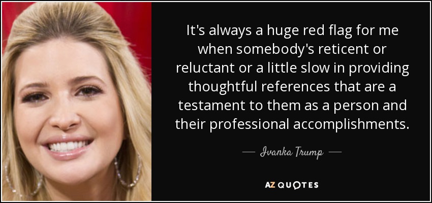 It's always a huge red flag for me when somebody's reticent or reluctant or a little slow in providing thoughtful references that are a testament to them as a person and their professional accomplishments. - Ivanka Trump