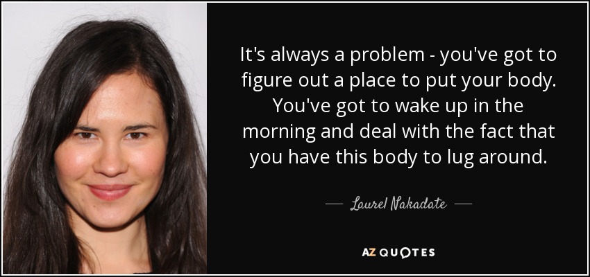 It's always a problem - you've got to figure out a place to put your body. You've got to wake up in the morning and deal with the fact that you have this body to lug around. - Laurel Nakadate