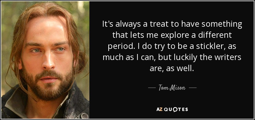 It's always a treat to have something that lets me explore a different period. I do try to be a stickler, as much as I can, but luckily the writers are, as well. - Tom Mison