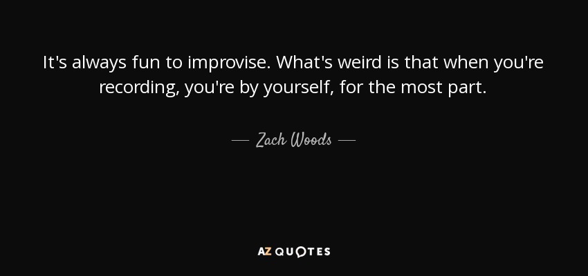 It's always fun to improvise. What's weird is that when you're recording, you're by yourself, for the most part. - Zach Woods