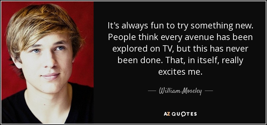 It's always fun to try something new. People think every avenue has been explored on TV, but this has never been done. That, in itself, really excites me. - William Moseley