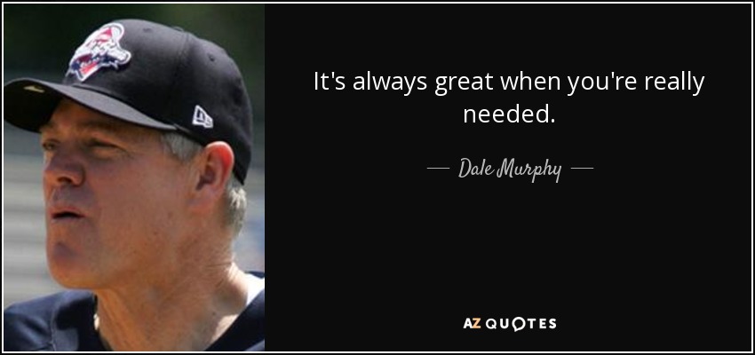 It's always great when you're really needed. - Dale Murphy