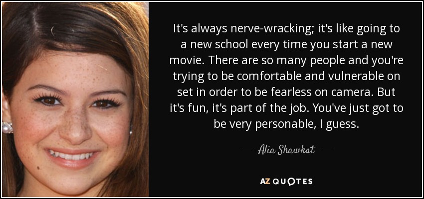 It's always nerve-wracking; it's like going to a new school every time you start a new movie. There are so many people and you're trying to be comfortable and vulnerable on set in order to be fearless on camera. But it's fun, it's part of the job. You've just got to be very personable, I guess. - Alia Shawkat