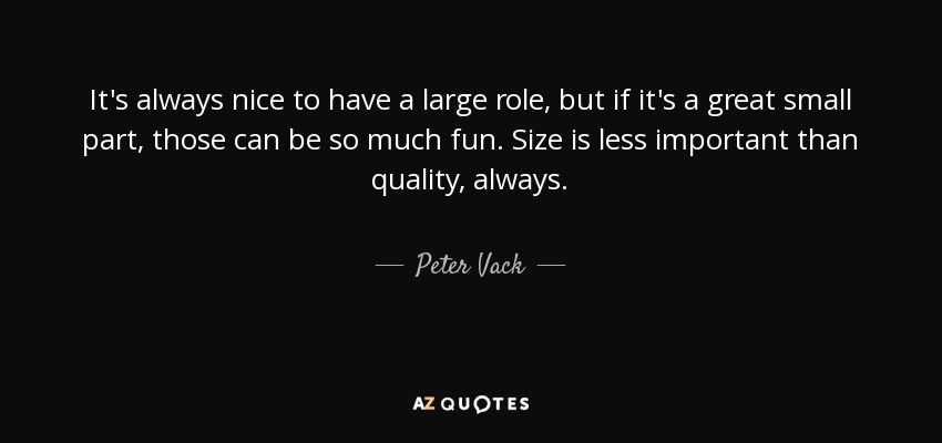 It's always nice to have a large role, but if it's a great small part, those can be so much fun. Size is less important than quality, always. - Peter Vack