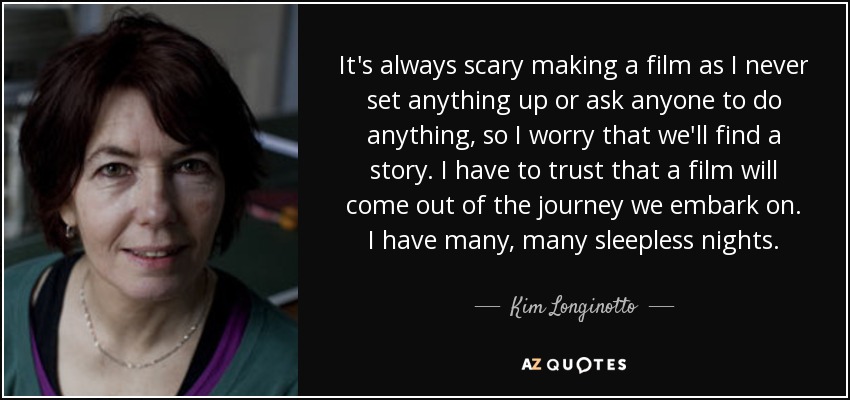 It's always scary making a film as I never set anything up or ask anyone to do anything, so I worry that we'll find a story. I have to trust that a film will come out of the journey we embark on. I have many, many sleepless nights. - Kim Longinotto