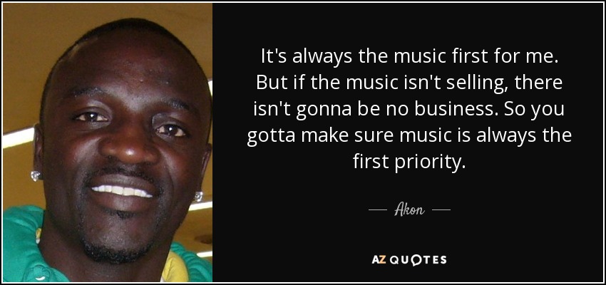 It's always the music first for me. But if the music isn't selling, there isn't gonna be no business. So you gotta make sure music is always the first priority. - Akon
