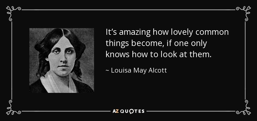 It’s amazing how lovely common things become, if one only knows how to look at them. - Louisa May Alcott