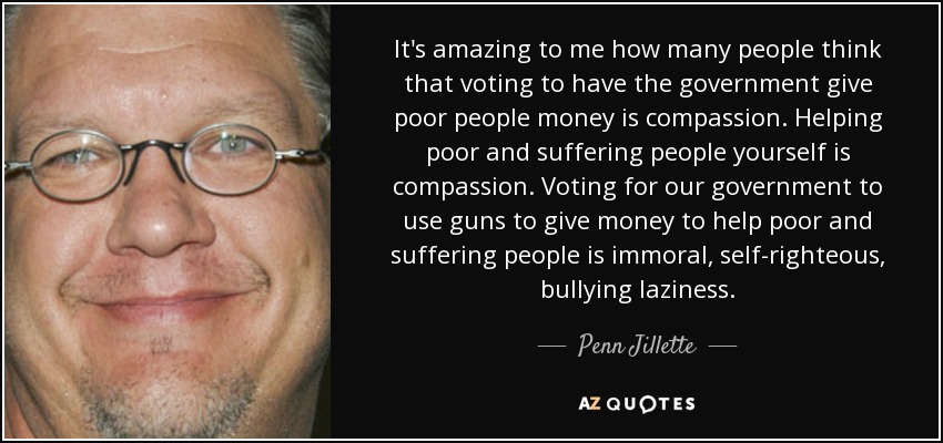 It's amazing to me how many people think that voting to have the government give poor people money is compassion. Helping poor and suffering people yourself is compassion. Voting for our government to use guns to give money to help poor and suffering people is immoral, self-righteous, bullying laziness. - Penn Jillette