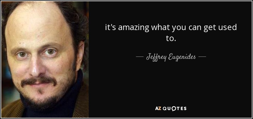 it's amazing what you can get used to. - Jeffrey Eugenides