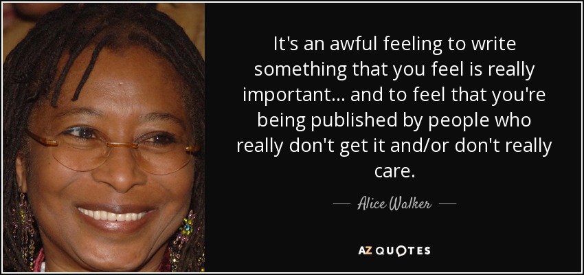 It's an awful feeling to write something that you feel is really important... and to feel that you're being published by people who really don't get it and/or don't really care. - Alice Walker