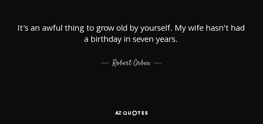 It's an awful thing to grow old by yourself. My wife hasn't had a birthday in seven years. - Robert Orben