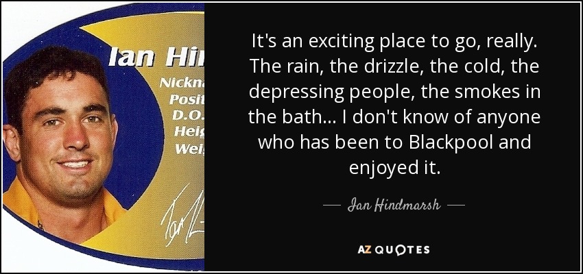 It's an exciting place to go, really. The rain, the drizzle, the cold, the depressing people, the smokes in the bath ... I don't know of anyone who has been to Blackpool and enjoyed it. - Ian Hindmarsh