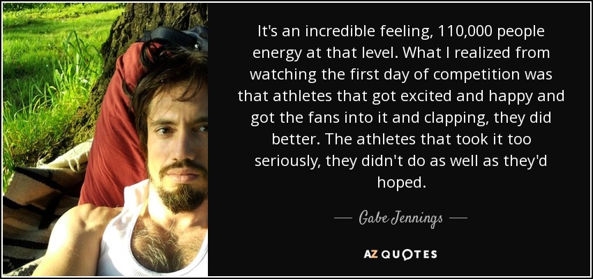 It's an incredible feeling, 110,000 people energy at that level. What I realized from watching the first day of competition was that athletes that got excited and happy and got the fans into it and clapping, they did better. The athletes that took it too seriously, they didn't do as well as they'd hoped. - Gabe Jennings