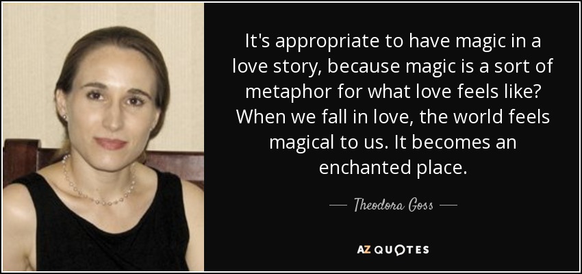 It's appropriate to have magic in a love story, because magic is a sort of metaphor for what love feels like? When we fall in love, the world feels magical to us. It becomes an enchanted place. - Theodora Goss