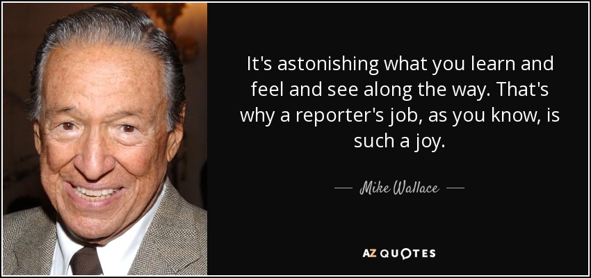 It's astonishing what you learn and feel and see along the way. That's why a reporter's job, as you know, is such a joy. - Mike Wallace