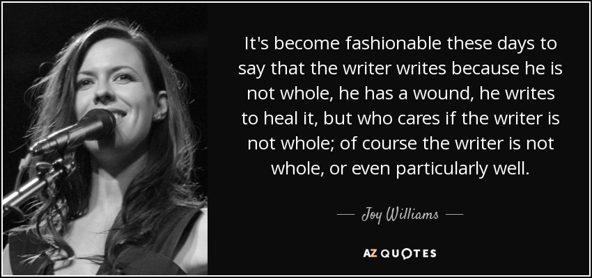 It's become fashionable these days to say that the writer writes because he is not whole, he has a wound, he writes to heal it, but who cares if the writer is not whole; of course the writer is not whole, or even particularly well. - Joy Williams