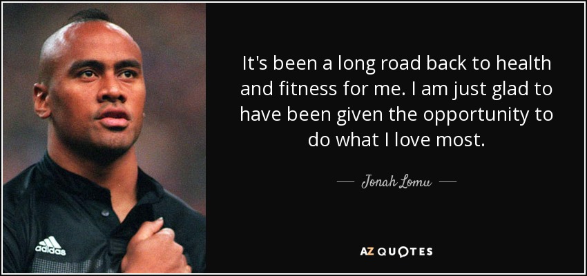 It's been a long road back to health and fitness for me. I am just glad to have been given the opportunity to do what I love most. - Jonah Lomu