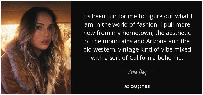 It's been fun for me to figure out what I am in the world of fashion. I pull more now from my hometown, the aesthetic of the mountains and Arizona and the old western, vintage kind of vibe mixed with a sort of California bohemia. - Zella Day
