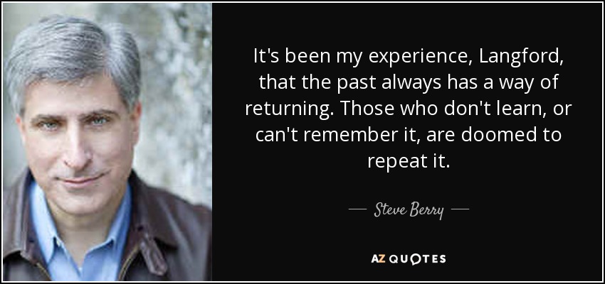 It's been my experience, Langford, that the past always has a way of returning. Those who don't learn, or can't remember it, are doomed to repeat it. - Steve Berry