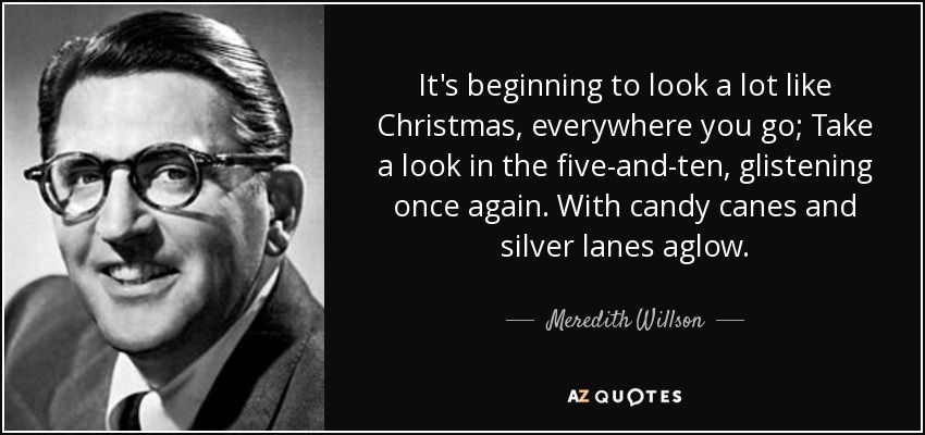 It's beginning to look a lot like Christmas, everywhere you go; Take a look in the five-and-ten, glistening once again. With candy canes and silver lanes aglow. - Meredith Willson