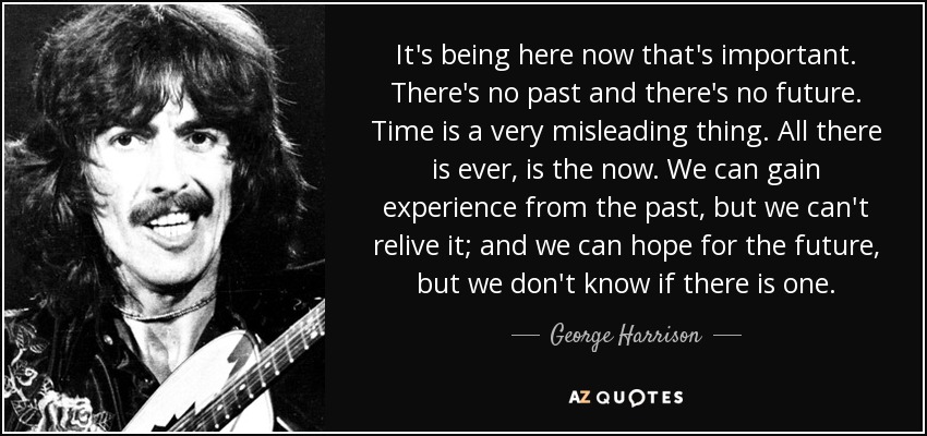 It's being here now that's important. There's no past and there's no future. Time is a very misleading thing. All there is ever, is the now. We can gain experience from the past, but we can't relive it; and we can hope for the future, but we don't know if there is one. - George Harrison
