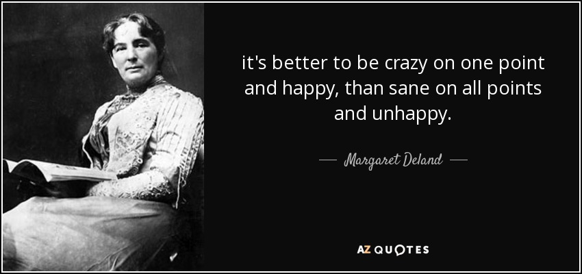 it's better to be crazy on one point and happy, than sane on all points and unhappy. - Margaret Deland