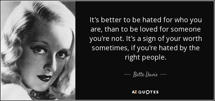 It's better to be hated for who you are, than to be loved for someone you're not. It's a sign of your worth sometimes, if you're hated by the right people. - Bette Davis