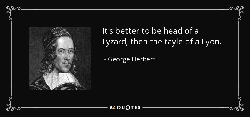 It's better to be head of a Lyzard, then the tayle of a Lyon. - George Herbert