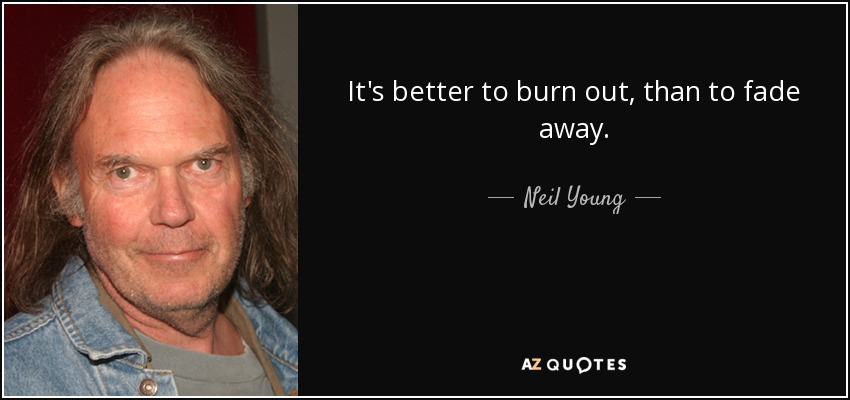 It's better to burn out, than to fade away. - Neil Young