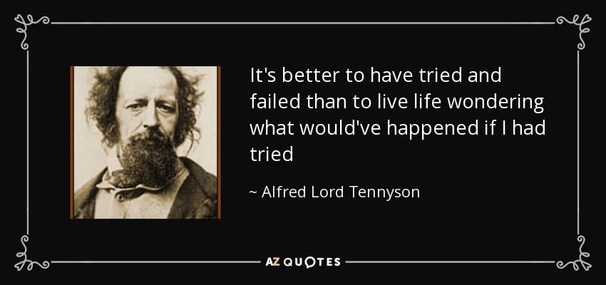 It's better to have tried and failed than to live life wondering what would've happened if I had tried - Alfred Lord Tennyson