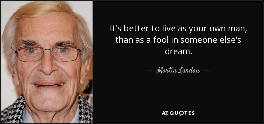 It's better to live as your own man, than as a fool in someone else's dream. - Martin Landau