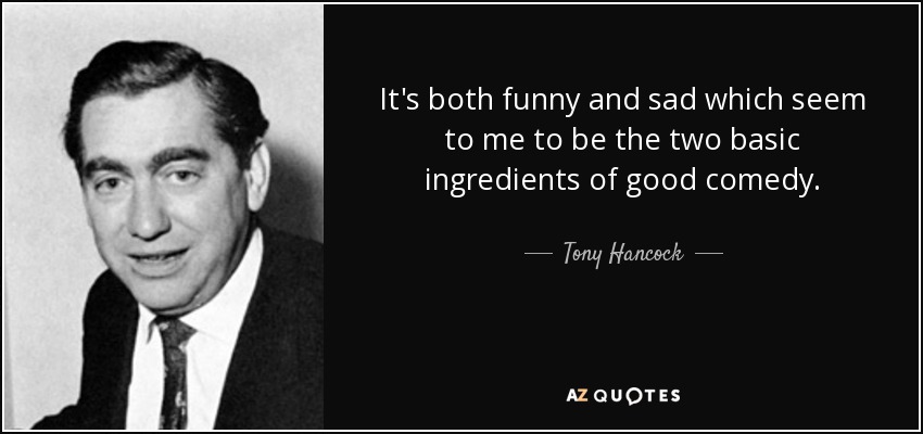 It's both funny and sad which seem to me to be the two basic ingredients of good comedy. - Tony Hancock