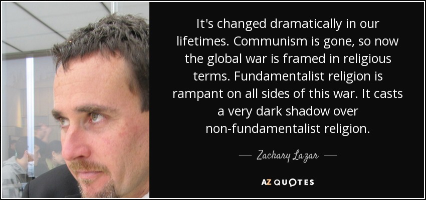 It's changed dramatically in our lifetimes. Communism is gone, so now the global war is framed in religious terms. Fundamentalist religion is rampant on all sides of this war. It casts a very dark shadow over non-fundamentalist religion. - Zachary Lazar