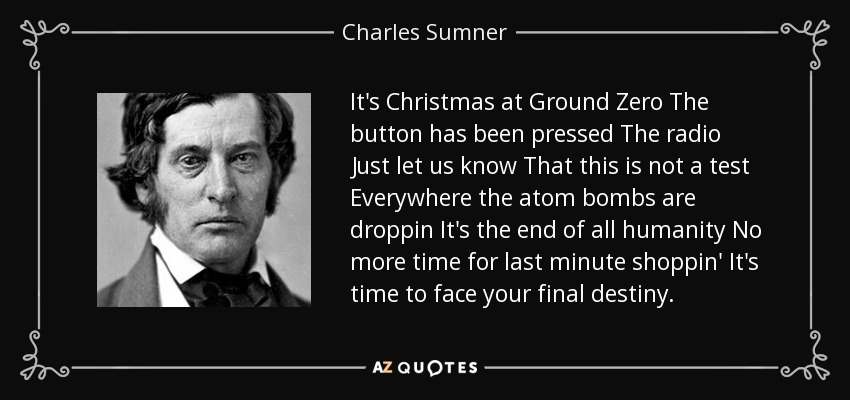 It's Christmas at Ground Zero The button has been pressed The radio Just let us know That this is not a test Everywhere the atom bombs are droppin It's the end of all humanity No more time for last minute shoppin' It's time to face your final destiny. - Charles Sumner