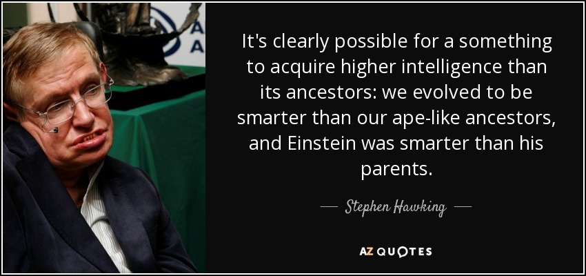It's clearly possible for a something to acquire higher intelligence than its ancestors: we evolved to be smarter than our ape-like ancestors, and Einstein was smarter than his parents. - Stephen Hawking