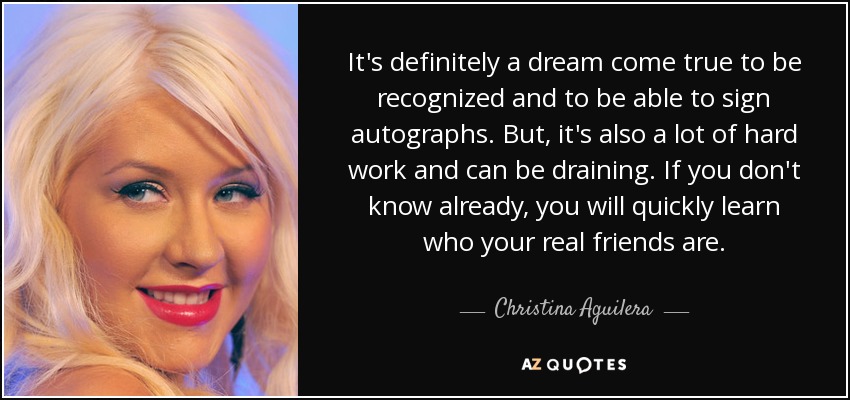 It's definitely a dream come true to be recognized and to be able to sign autographs. But, it's also a lot of hard work and can be draining. If you don't know already, you will quickly learn who your real friends are. - Christina Aguilera