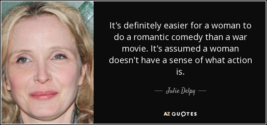 It's definitely easier for a woman to do a romantic comedy than a war movie. It's assumed a woman doesn't have a sense of what action is. - Julie Delpy