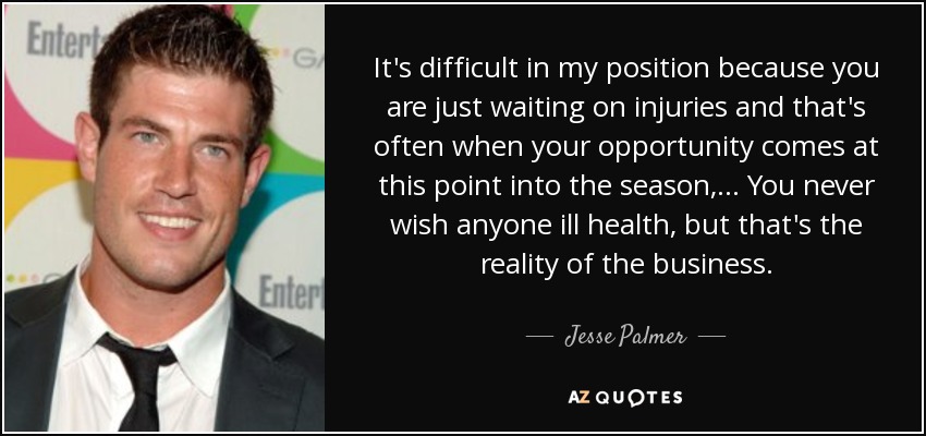 It's difficult in my position because you are just waiting on injuries and that's often when your opportunity comes at this point into the season, ... You never wish anyone ill health, but that's the reality of the business. - Jesse Palmer