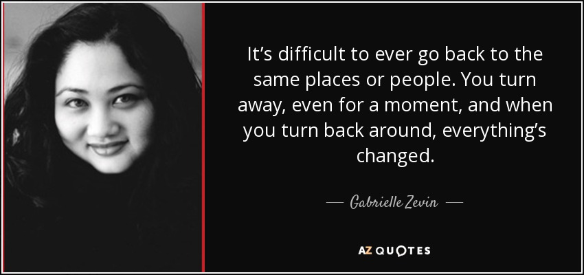 It’s difficult to ever go back to the same places or people. You turn away, even for a moment, and when you turn back around, everything’s changed. - Gabrielle Zevin