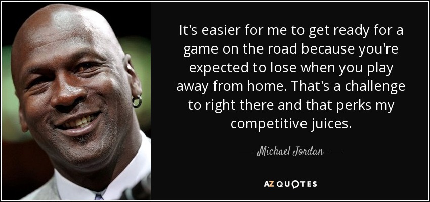 It's easier for me to get ready for a game on the road because you're expected to lose when you play away from home. That's a challenge to right there and that perks my competitive juices. - Michael Jordan